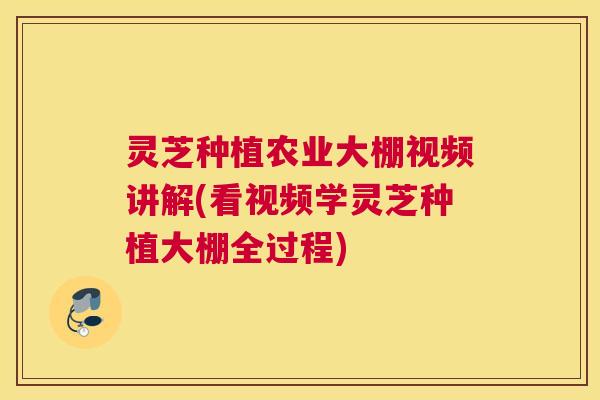 灵芝种植农业大棚视频讲解(看视频学灵芝种植大棚全过程)