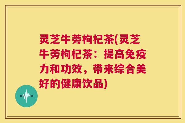 灵芝牛蒡枸杞茶(灵芝牛蒡枸杞茶：提高免疫力和功效，带来综合美好的健康饮品)