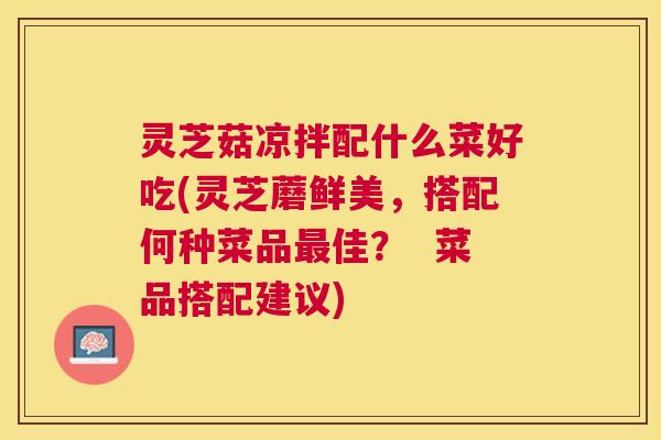 灵芝菇凉拌配什么菜好吃(灵芝蘑鲜美，搭配何种菜品最佳？  菜品搭配建议)