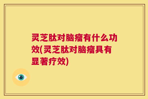 灵芝肽对脑瘤有什么功效(灵芝肽对脑瘤具有显著疗效) 灵芝肽对脑瘤有什么功效(灵芝肽对脑瘤具有显著疗效)