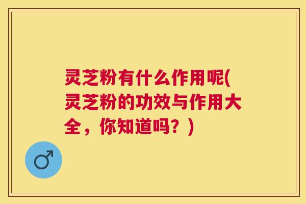 灵芝粉有什么作用呢(灵芝粉的功效与作用大全，你知道吗？)
