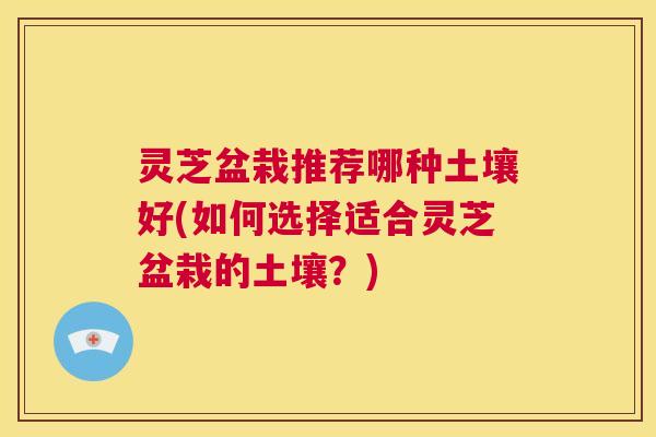 灵芝盆栽推荐哪种土壤好(如何选择适合灵芝盆栽的土壤？)