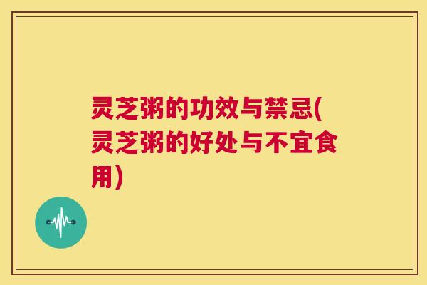 灵芝粥的功效与禁忌(灵芝粥的好处与不宜食用)