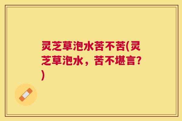 灵芝草泡水苦不苦(灵芝草泡水，苦不堪言？)