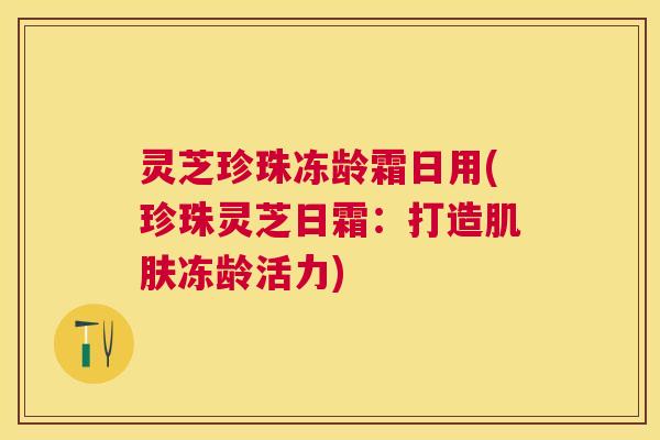 灵芝珍珠冻龄霜日用(珍珠灵芝日霜：打造肌肤冻龄活力)