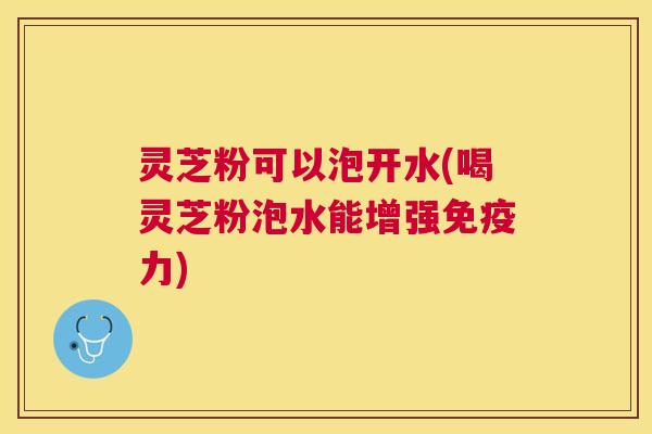灵芝粉可以泡开水(喝灵芝粉泡水能增强免疫力)