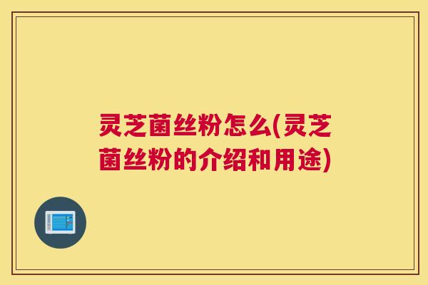 灵芝菌丝粉怎么(灵芝菌丝粉的介绍和用途)