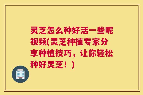 灵芝怎么种好活一些呢视频(灵芝种植专家分享种植技巧，让你轻松种好灵芝！)