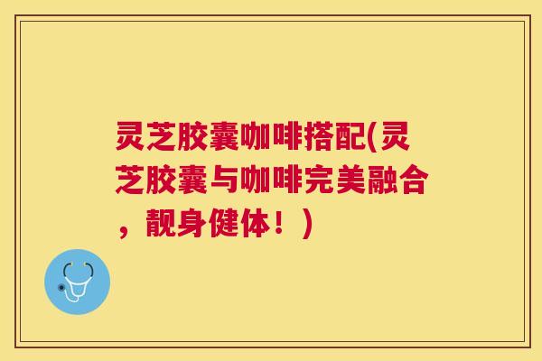 灵芝胶囊咖啡搭配(灵芝胶囊与咖啡完美融合,靓身健体!) 灵芝胶囊咖啡搭配(灵芝胶囊与咖啡完美融合,靓身健体!)