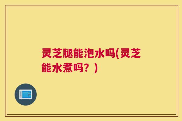 灵芝腿能泡水吗(灵芝能水煮吗？)