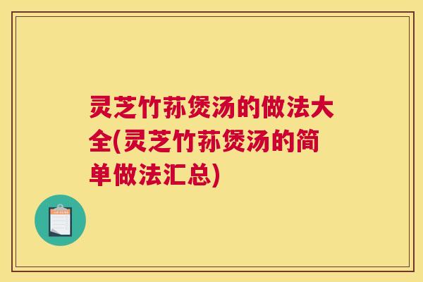 灵芝竹荪煲汤的做法大全(灵芝竹荪煲汤的简单做法汇总)