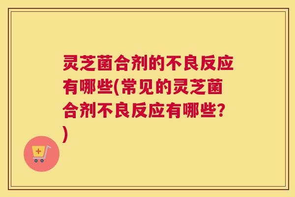 灵芝菌合剂的不良反应有哪些(常见的灵芝菌合剂不良反应有哪些？)
