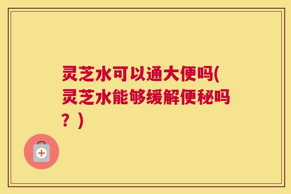 灵芝水可以通大便吗(灵芝水能够缓解便秘吗？)