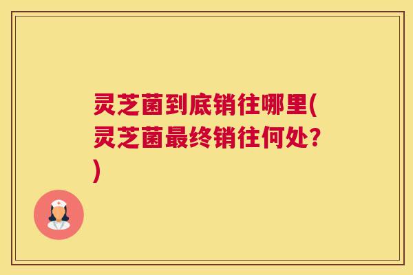 灵芝菌到底销往哪里(灵芝菌最终销往何处？)