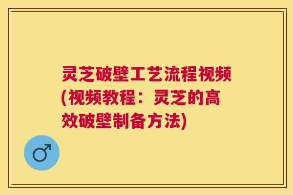 灵芝破壁工艺流程视频(视频教程:灵芝的高效破壁制备方法) 灵芝破壁工艺流程视频(视频教程:灵芝的高效破壁制备方法)