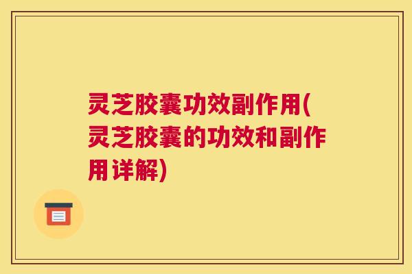 灵芝胶囊功效副作用(灵芝胶囊的功效和副作用详解)