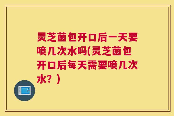 灵芝菌包开口后一天要喷几次水吗(灵芝菌包开口后每天需要喷几次水？)
