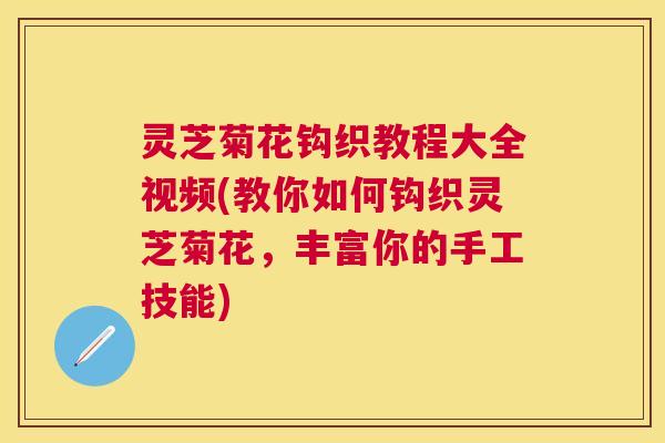 灵芝菊花钩织教程大全视频(教你如何钩织灵芝菊花，丰富你的手工技能)