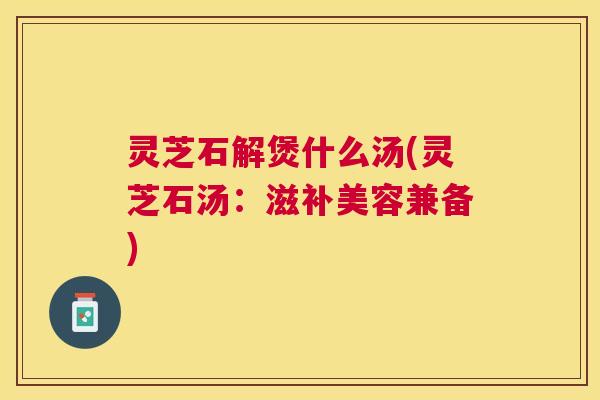 灵芝石解煲什么汤(灵芝石汤：滋补美容兼备)