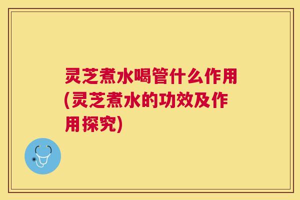 灵芝煮水喝管什么作用(灵芝煮水的功效及作用探究)