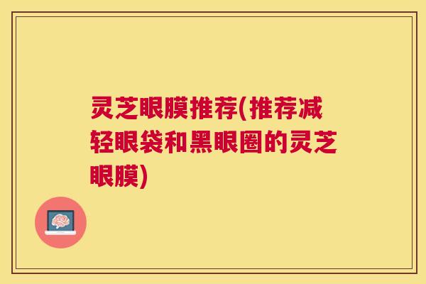 灵芝眼膜推荐(推荐减轻眼袋和黑眼圈的灵芝眼膜)