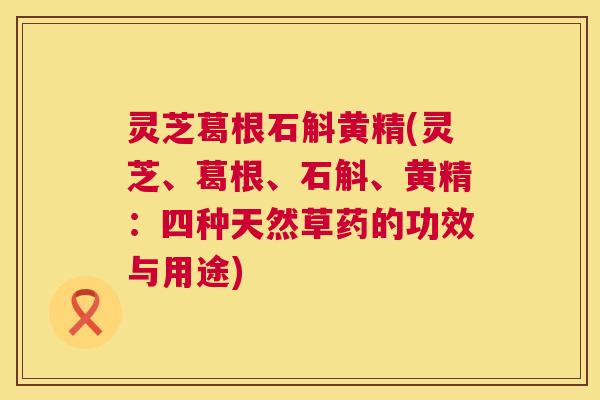 灵芝葛根石斛黄精(灵芝、葛根、石斛、黄精：四种天然草药的功效与用途)
