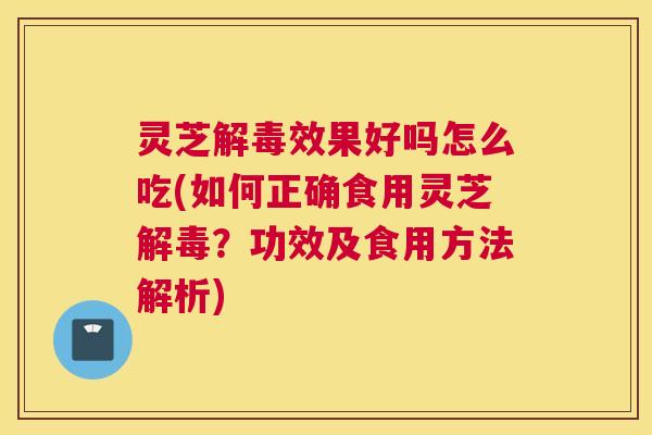 灵芝解毒效果好吗怎么吃(如何正确食用灵芝解毒？功效及食用方法解析)