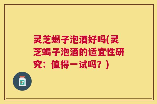 灵芝蝎子泡酒好吗(灵芝蝎子泡酒的适宜性研究：值得一试吗？)