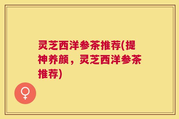 灵芝西洋参茶推荐(提神养颜，灵芝西洋参茶推荐)
