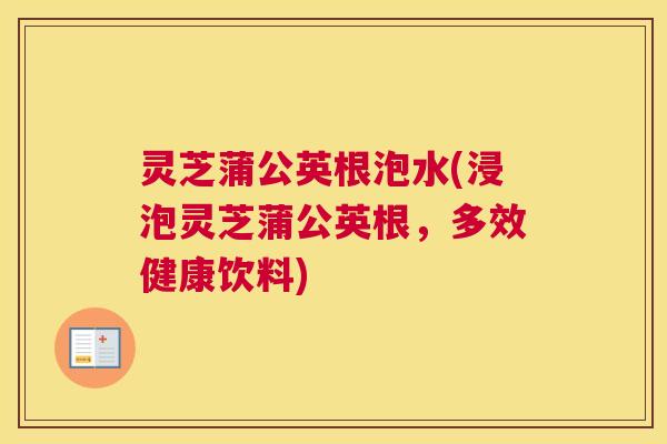 灵芝蒲公英根泡水(浸泡灵芝蒲公英根，多效健康饮料)