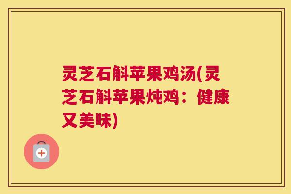 灵芝石斛苹果鸡汤(灵芝石斛苹果炖鸡:健康又美味) 灵芝石斛苹果鸡汤(灵芝石斛苹果炖鸡:健康又美味)
