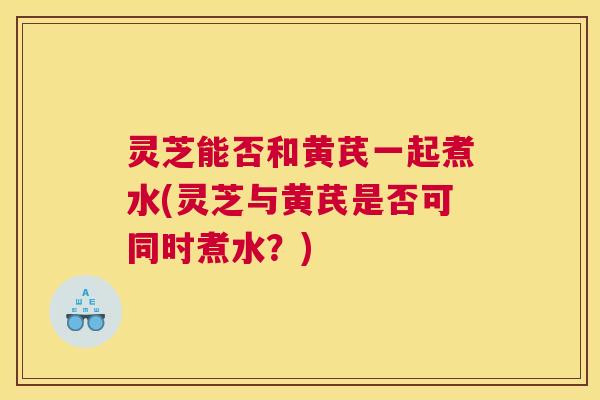 灵芝能否和黄芪一起煮水(灵芝与黄芪是否可同时煮水?) 灵芝能否和黄芪一起煮水(灵芝与黄芪是否可同时煮水?)