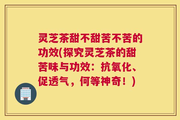 灵芝茶甜不甜苦不苦的功效(探究灵芝茶的甜苦味与功效:、促透气,何等神奇!) 灵芝茶甜不甜苦不苦的功效(探究灵芝茶的甜苦味与功效:、促透气,何等神奇!)