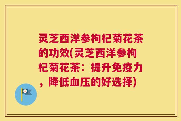 灵芝西洋参枸杞菊花茶的功效(灵芝西洋参枸杞菊花茶：提升免疫力，降低的好选择)