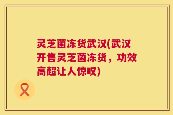 灵芝菌冻货武汉(武汉开售灵芝菌冻货，功效高超让人惊叹)