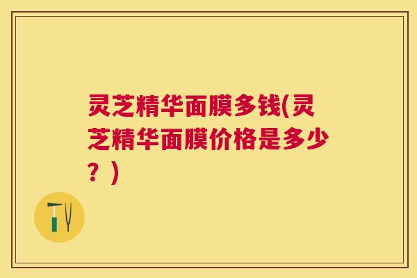 灵芝精华面膜多钱(灵芝精华面膜价格是多少？)