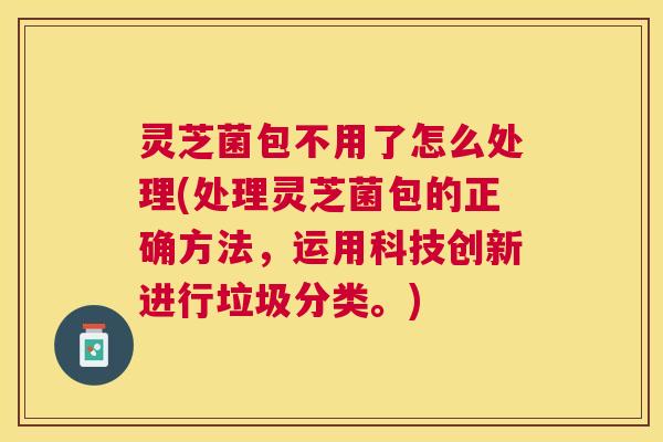 灵芝菌包不用了怎么处理(处理灵芝菌包的正确方法,运用科技创新进行垃圾分类。) 灵芝菌包不用了怎么处理(处理灵芝菌包的正确方法,运用科技创新进行垃圾分类。)