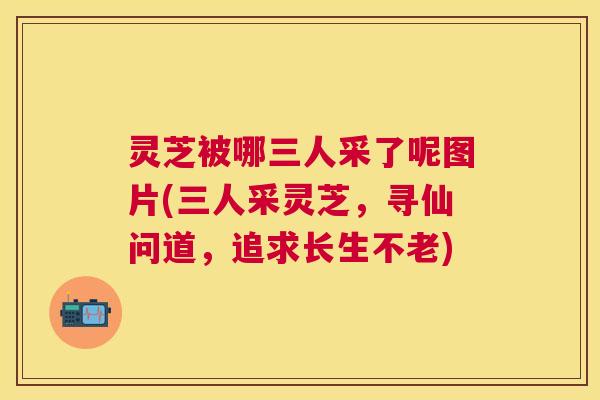 灵芝被哪三人采了呢图片(三人采灵芝,寻仙问道,追求长生不老) 灵芝被哪三人采了呢图片(三人采灵芝,寻仙问道,追求长生不老)