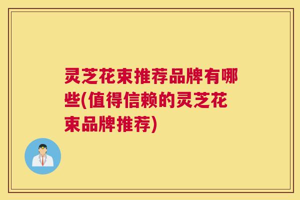 灵芝花束推荐品牌有哪些(值得信赖的灵芝花束品牌推荐)