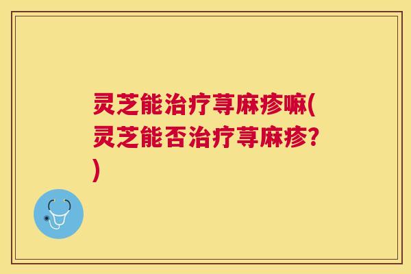 灵芝能治疗荨麻疹嘛(灵芝能否治疗荨麻疹？)