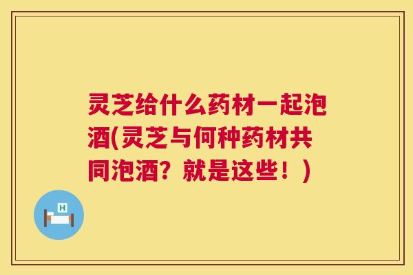 灵芝给什么药材一起泡酒(灵芝与何种药材共同泡酒?就是这些!) 灵芝给什么药材一起泡酒(灵芝与何种药材共同泡酒?就是这些!)