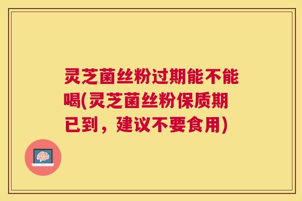 灵芝菌丝粉过期能不能喝(灵芝菌丝粉保质期已到，建议不要食用)