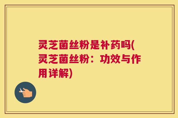 灵芝菌丝粉是补药吗(灵芝菌丝粉:功效与作用详解) 灵芝菌丝粉是补药吗(灵芝菌丝粉:功效与作用详解)