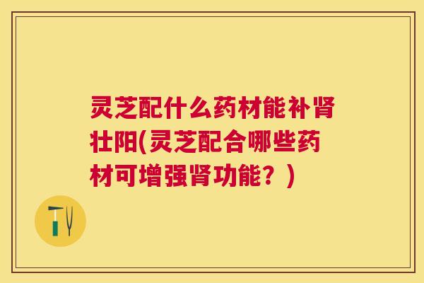 灵芝配什么药材能补肾壮阳(灵芝配合哪些药材可增强肾功能？)