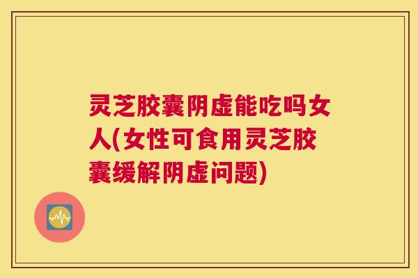 灵芝胶囊阴虚能吃吗女人(女性可食用灵芝胶囊缓解阴虚问题)