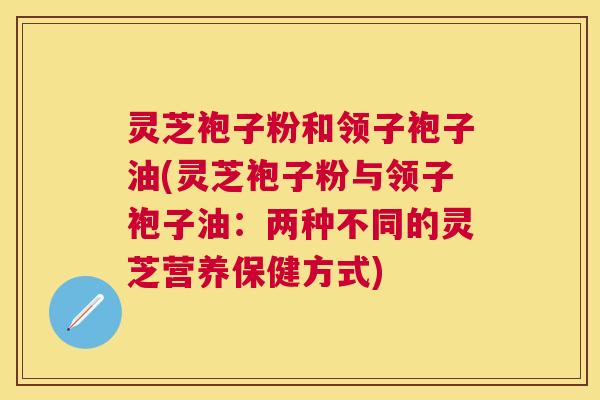 灵芝袍子粉和领子袍子油(灵芝袍子粉与领子袍子油:两种不同的灵芝营养保健方式) 灵芝袍子粉和领子袍子油(灵芝袍子粉与领子袍子油:两种不同的灵芝营养保健方式)
