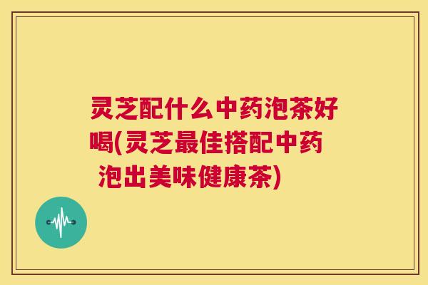 灵芝配什么泡茶好喝(灵芝佳搭配 泡出美味健康茶)