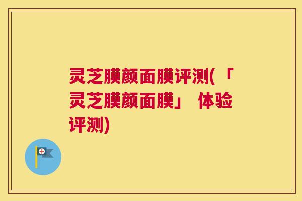 灵芝膜颜面膜评测(「灵芝膜颜面膜」 体验评测)