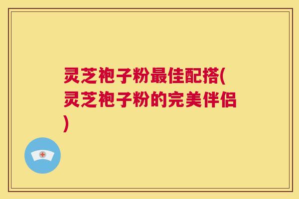 灵芝袍子粉佳配搭(灵芝袍子粉的完美伴侣) 灵芝袍子粉佳配搭(灵芝袍子粉的完美伴侣)