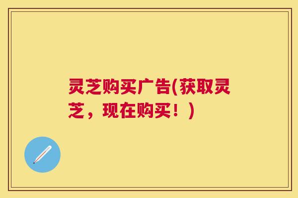 灵芝购买广告(获取灵芝，现在购买！)